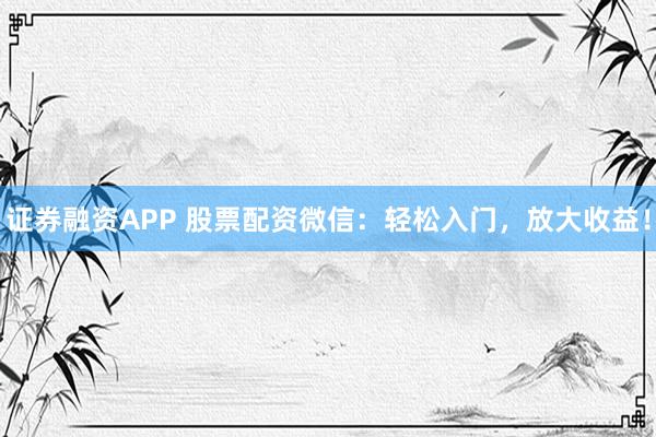 证券融资APP 股票配资微信：轻松入门，放大收益！