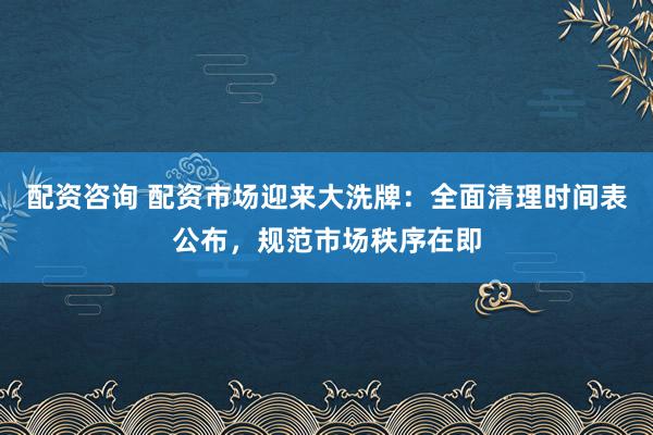 配资咨询 配资市场迎来大洗牌：全面清理时间表公布，规范市场秩序在即