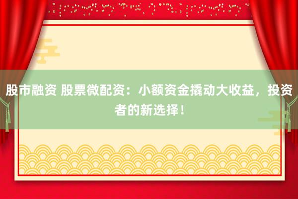 股市融资 股票微配资：小额资金撬动大收益，投资者的新选择！