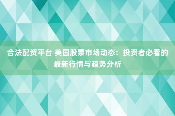 合法配资平台 美国股票市场动态：投资者必看的最新行情与趋势分析