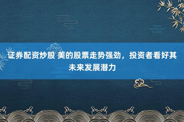 证券配资炒股 美的股票走势强劲，投资者看好其未来发展潜力