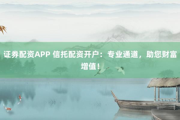 证券配资APP 信托配资开户：专业通道，助您财富增值！