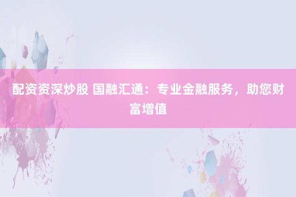 配资资深炒股 国融汇通：专业金融服务，助您财富增值