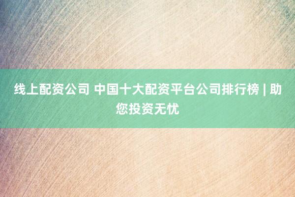 线上配资公司 中国十大配资平台公司排行榜 | 助您投资无忧