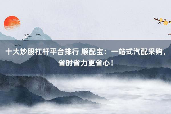 十大炒股杠杆平台排行 顺配宝：一站式汽配采购，省时省力更省心！