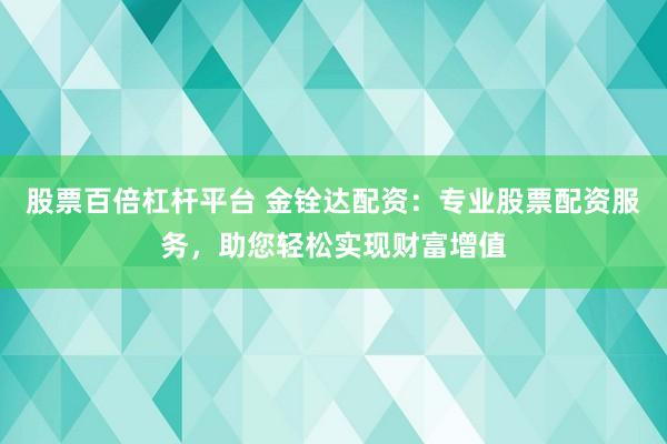 股票百倍杠杆平台 金铨达配资：专业股票配资服务，助您轻松实现财富增值