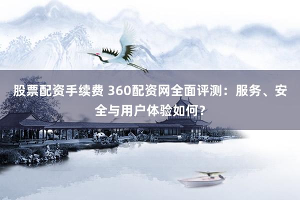 股票配资手续费 360配资网全面评测：服务、安全与用户体验如何？