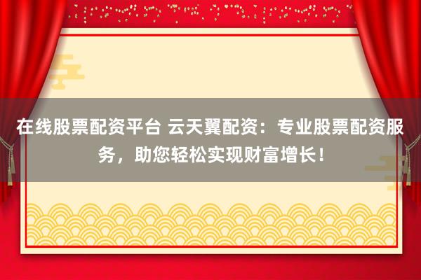在线股票配资平台 云天翼配资：专业股票配资服务，助您轻松实现财富增长！