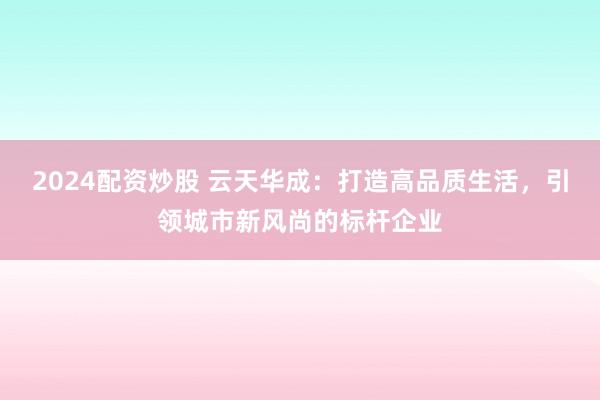 2024配资炒股 云天华成：打造高品质生活，引领城市新风尚的标杆企业
