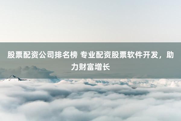股票配资公司排名榜 专业配资股票软件开发，助力财富增长