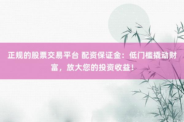 正规的股票交易平台 配资保证金：低门槛撬动财富，放大您的投资收益！