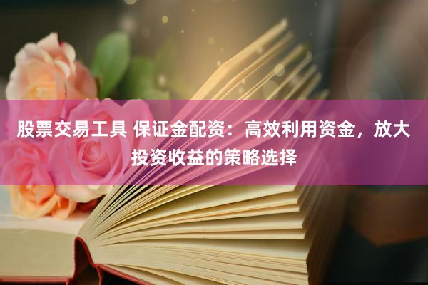 股票交易工具 保证金配资：高效利用资金，放大投资收益的策略选择