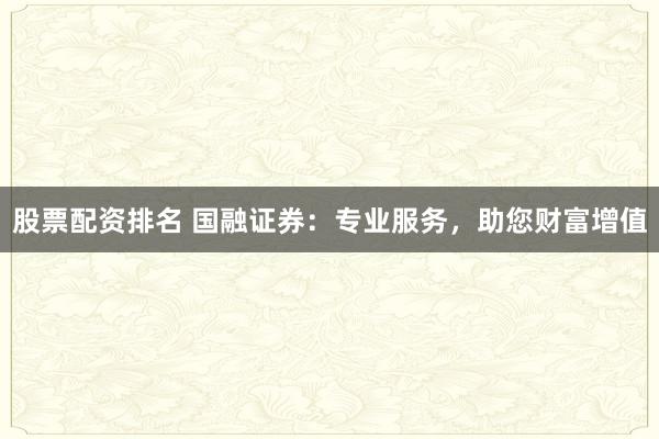 股票配资排名 国融证券：专业服务，助您财富增值
