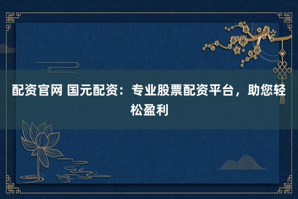 配资官网 国元配资：专业股票配资平台，助您轻松盈利
