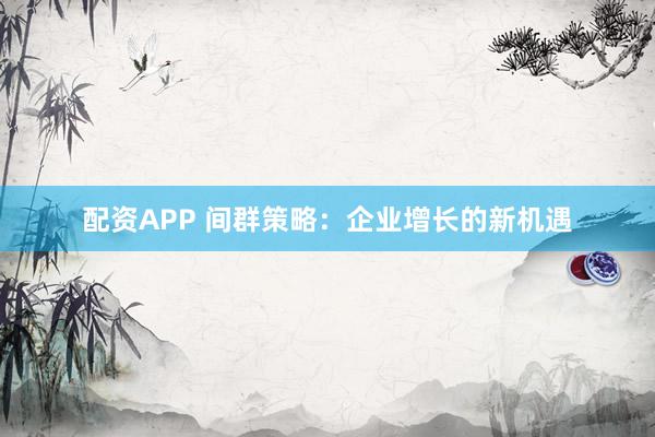 配资APP 间群策略：企业增长的新机遇
