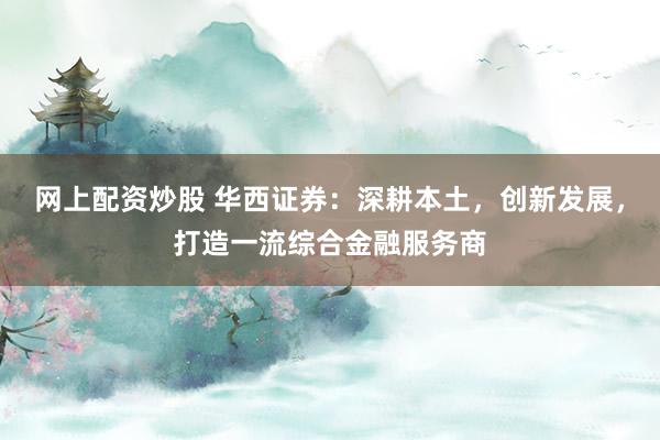 网上配资炒股 华西证券：深耕本土，创新发展，打造一流综合金融服务商
