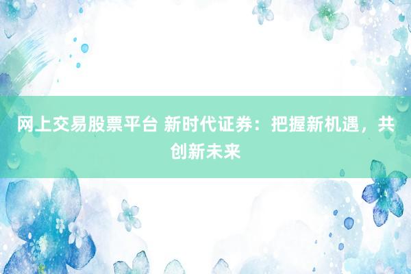 网上交易股票平台 新时代证券：把握新机遇，共创新未来