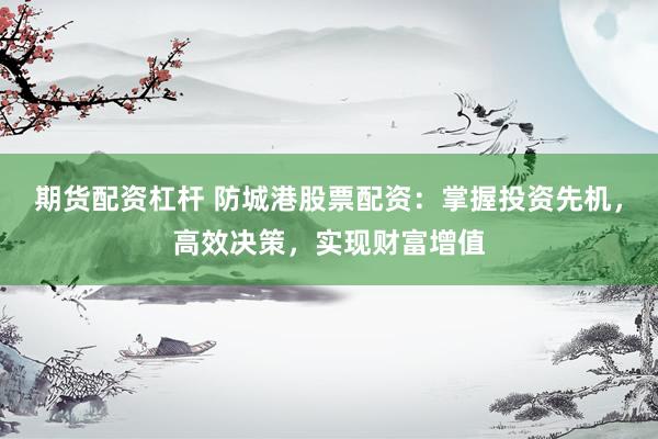 期货配资杠杆 防城港股票配资：掌握投资先机，高效决策，实现财富增值