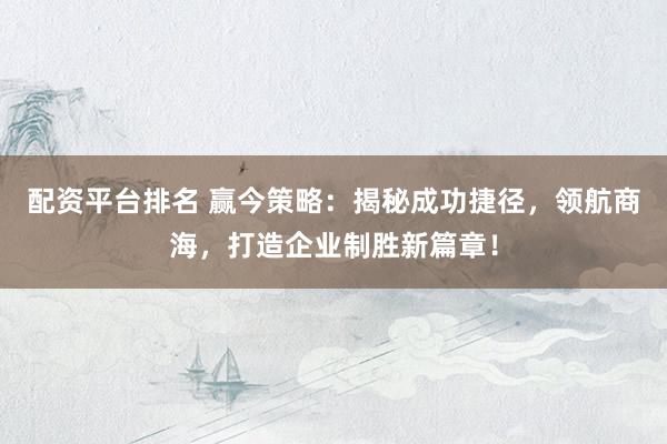 配资平台排名 赢今策略：揭秘成功捷径，领航商海，打造企业制胜新篇章！