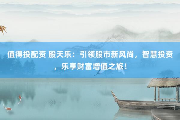 值得投配资 股天乐：引领股市新风尚，智慧投资，乐享财富增值之旅！