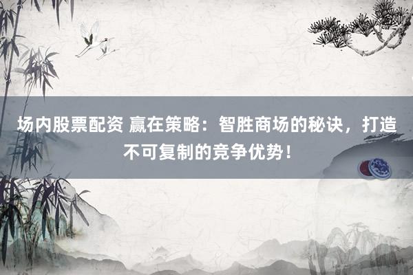 场内股票配资 赢在策略：智胜商场的秘诀，打造不可复制的竞争优势！