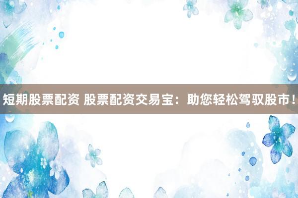 短期股票配资 股票配资交易宝：助您轻松驾驭股市！