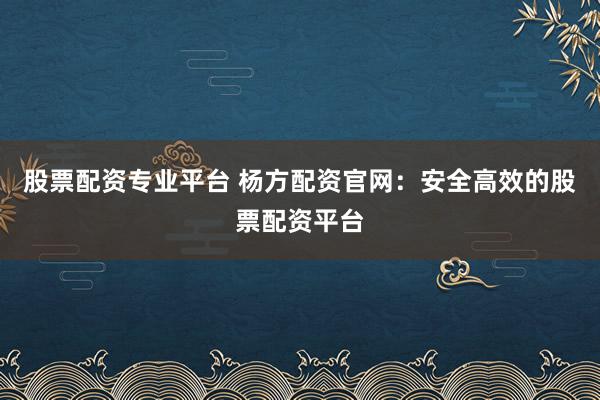 股票配资专业平台 杨方配资官网：安全高效的股票配资平台