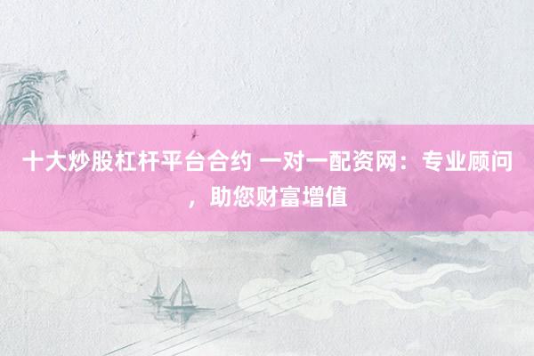 十大炒股杠杆平台合约 一对一配资网：专业顾问，助您财富增值