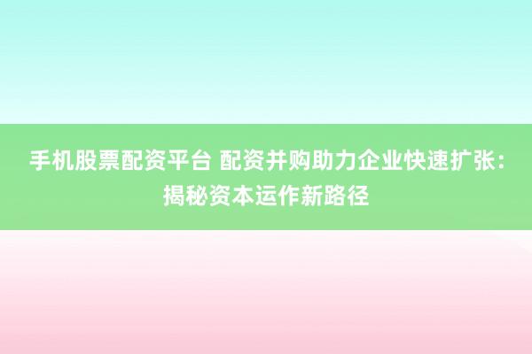 手机股票配资平台 配资并购助力企业快速扩张：揭秘资本运作新路径