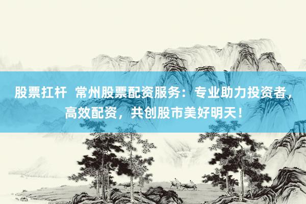 股票扛杆  常州股票配资服务：专业助力投资者，高效配资，共创股市美好明天！