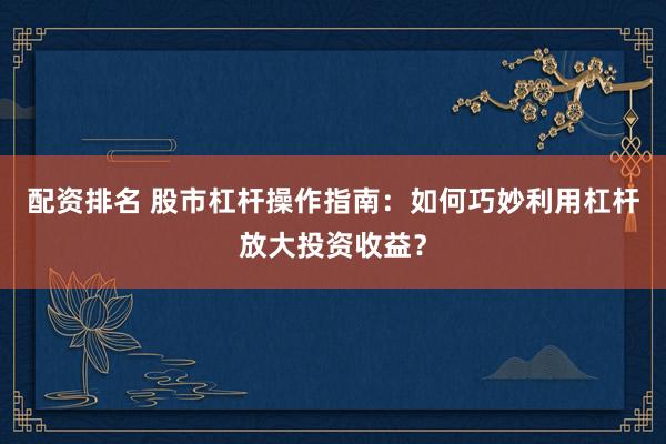 配资排名 股市杠杆操作指南：如何巧妙利用杠杆放大投资收益？
