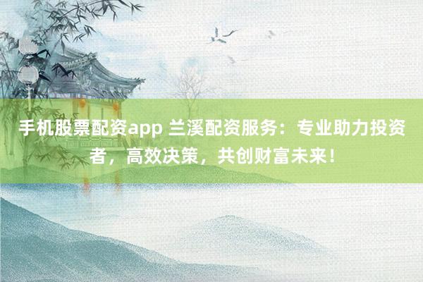 手机股票配资app 兰溪配资服务：专业助力投资者，高效决策，共创财富未来！