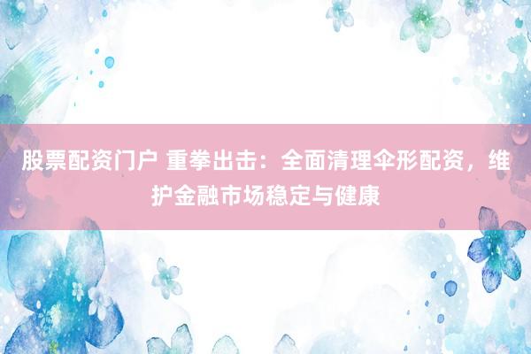 股票配资门户 重拳出击：全面清理伞形配资，维护金融市场稳定与健康