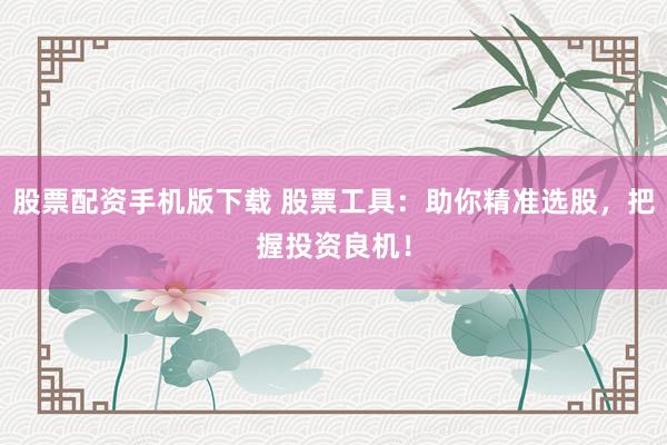 股票配资手机版下载 股票工具：助你精准选股，把握投资良机！