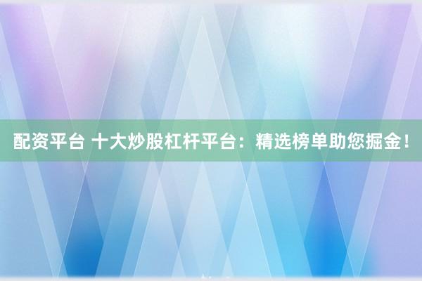 配资平台 十大炒股杠杆平台：精选榜单助您掘金！
