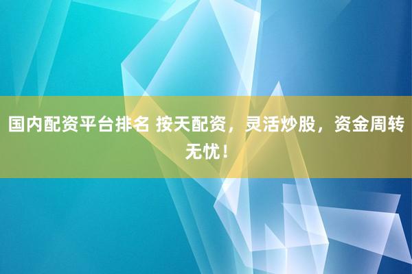 国内配资平台排名 按天配资，灵活炒股，资金周转无忧！