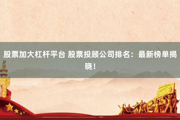 股票加大杠杆平台 股票投顾公司排名：最新榜单揭晓！
