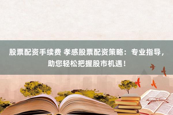 股票配资手续费 孝感股票配资策略：专业指导，助您轻松把握股市机遇！