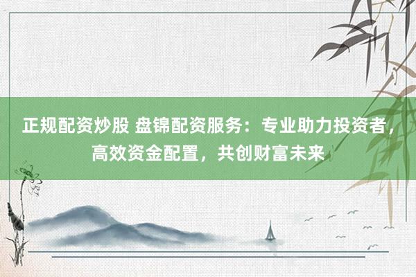 正规配资炒股 盘锦配资服务：专业助力投资者，高效资金配置，共创财富未来