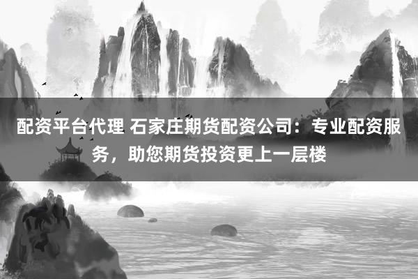 配资平台代理 石家庄期货配资公司：专业配资服务，助您期货投资更上一层楼