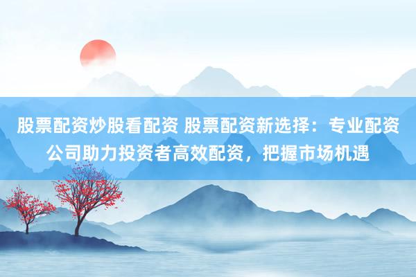 股票配资炒股看配资 股票配资新选择：专业配资公司助力投资者高效配资，把握市场机遇