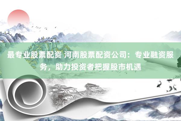 最专业股票配资 河南股票配资公司：专业融资服务，助力投资者把握股市机遇
