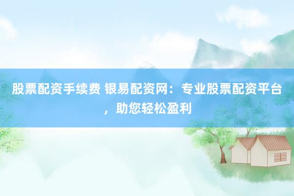 股票配资手续费 银易配资网：专业股票配资平台，助您轻松盈利