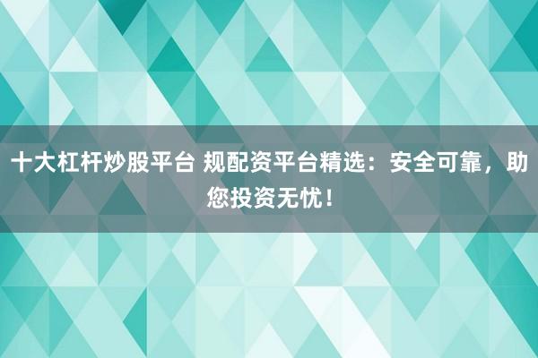 十大杠杆炒股平台 规配资平台精选：安全可靠，助您投资无忧！