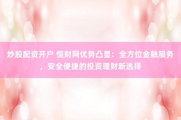 炒股配资开户 恒财网优势凸显：全方位金融服务，安全便捷的投资理财新选择