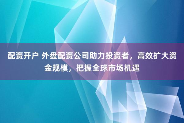 配资开户 外盘配资公司助力投资者，高效扩大资金规模，把握全球市场机遇