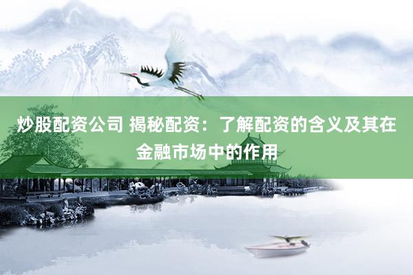 炒股配资公司 揭秘配资：了解配资的含义及其在金融市场中的作用
