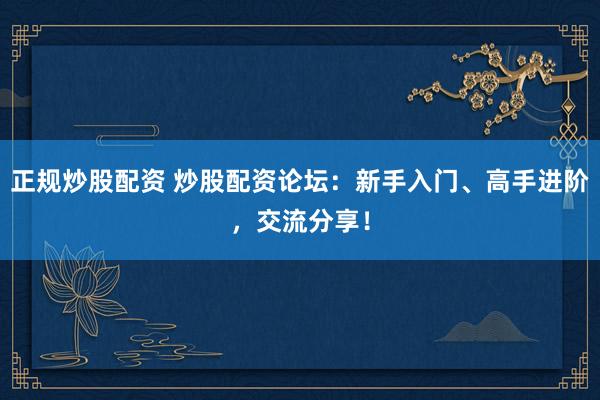 正规炒股配资 炒股配资论坛：新手入门、高手进阶，交流分享！