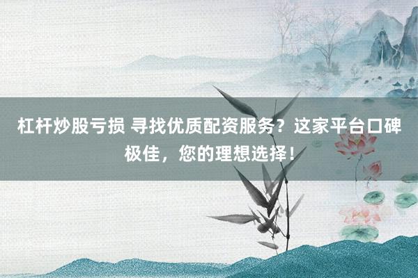 杠杆炒股亏损 寻找优质配资服务？这家平台口碑极佳，您的理想选择！