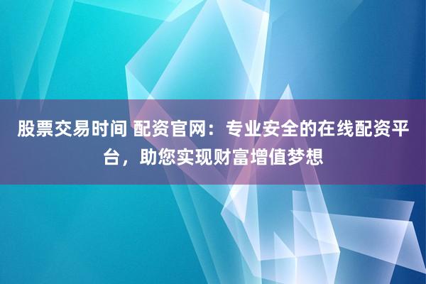 股票交易时间 配资官网：专业安全的在线配资平台，助您实现财富增值梦想